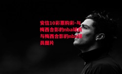 安信10彩票购彩-与梅西合影的nba球员与梅西合影的nba球员图片